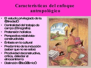 El estudio privilegiado de la “Otredad”   Centralidad del trabajo de campo (Etnografía) Pretensión holística   Perspectiva relativista-constructivista Énfasis en lo cultural Predominio de la inducción (saber que no se sabe) Proclividad deconstructiva, crítica, detectar el etnocentrismo Distinción “Étic”-”Emic” Características del enfoque  antropológico 