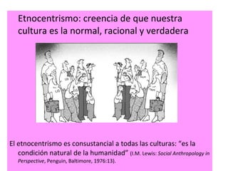 Etnocentrismo: creencia de que nuestra cultura es la normal, racional y verdadera El etnocentrismo es consustancial a todas las culturas:  “es la condición natural de la humanidad”  (I.M. Lewis:  Social Anthropology in Perspective ,  Penguin,  Baltimore,  1976:13). 