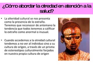 ¿Cómo abordar la otredad en atención a la salud? La alteridad cultural se nos presenta como la presencia de lo extraño. Tenemos que reconocer de antemano la tendencia que todos tenemos a calificar lo extraño como anormal o inusual. Cuando accedemos a la otredad cultural tendemos a no ver al individuo sino a su cultura de origen, a través de un prisma de estereotipos culturalmente forjados en nuestra propia cultura de origen 