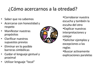 ¿Cómo acercarnos a la otredad? Saber que no sabemos Acercarse con honestidad y respeto Manifestar nuestras propósitos Clarificar nuestros supuestos previos Eliminar en lo posible barreras simbólicas Cuidar el lenguaje gestual y proximal Utilizar lenguaje “local”  Corroborar nuestra escucha y también la escuha del otro Explicar nuestras interpretaciones y cotejar Solicitar ejemplos y excepciones a las reglas Buscar activamente explicaciones paralelas 