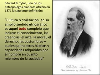 Edward B. Tylor, uno de los antropólogos pioneros ofreció en 1871 la siguiente definición:  “ Cultura o civilización, en su amplio sentido etnográfico es  aquel  todo  complejo que incluye el conocimiento, las creencias, el arte, la moral, el derecho, las costumbres y cualesquiera otros hábitos y capacidades adquiridos por el hombre en cuanto miembro de la sociedad”   