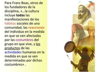 Para Franz Boas, otros de los fundadores de la disciplina, «…la cultura incluye  todas  las manifestaciones de los  hábitos  sociales de una comunidad, las  reacciones  del individuo en la medida en que se ven afectadas por las  costumbres  del grupo en que vive, y  los productos  de las  actividades  humanas en la medida en que se ven determinadas por dichas costumbres» .  