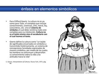 Para Clifford Geertz  la cultura no es ya, como para Tylor, el complejo que incluye conocimientos, creencias, arte, moral, ley, costumbres, etc. sino el  sistema de símbolos  al cual debe remitirse todo este complejo para su intelección.  Cultura no es el texto mismo sino el vocabulario con el cual leemos el texto. Geertz define la cultura como "un tejido de significados encarnados en símbolos y transmitido históricamente, un sistema de concepciones heredadas expresadas de manera simbólica, por medio de las cuales los hombres se comunican y desarrollan su conocimiento sobre la vida y las actitudes hacia la vida"  C. Geertz,  lnterpretation of Cultures,  Nueva York, 1973, pág. 89.  énfasis en elementos simbólicos  