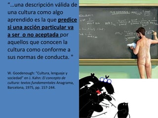 “… una descripción válida de una cultura como algo aprendido es la que  predice si una acción particular va a ser  o no aceptada  por aquellos que conocen la cultura como conforme a sus normas de conducta. " W. Goodenough: "Cultura, lenguaje y sociedad" en J. Kahn:  El concepto de cultura: textos fundamentales  Anagrama, Barcelona, 1975, pp. 157-244.  
