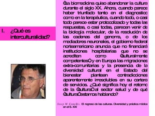 “ La biomedicina quiso abandonar la cultura durante el siglo XX. Ahora, cuando parece haber triunfado tanto en el diagnostico como en la terapéutica, cuando todo, o casi todo parece estar protocolizado y todas las respuestas, o casi todas, parecen venir de la biología molecular, de la resolución de las cadenas del genoma, o de los mediadores neuronales, el gobierno federal norteamericano anuncia que no financiará instituciones hospitalarias que no se acrediten como “culturalmente competentes”, y en Europa las migraciones extra-comunitarias y la presencia de la diversidad cultural en el Estado del bienestar plantean contradicciones aparentemente irresolubles en su cartera de servicios. ¿Qué significa hoy el retorno de la “cultura” al sector salud y de qué “cultura” estamos hablando?  Josep M. Comelles.  El regreso de las culturas. Diversidad y práctica médica en el S. XXI ¿Qué es interculturalidad? 