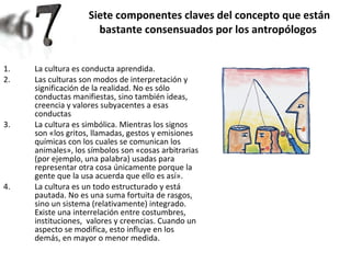 Siete componentes claves del concepto que están bastante consensuados por los antropólogos   La cultura es conducta aprendida.  Las culturas son modos de interpretación y significación de la realidad. No es sólo conductas manifiestas, sino también ideas, creencia y valores subyacentes a esas conductas La cultura es simbólica. Mientras los signos son «los gritos, llamadas, gestos y emisiones químicas con los cuales se comunican los animales», los símbolos son «cosas arbitrarias (por ejemplo, una palabra) usadas para representar otra cosa únicamente porque la gente que la usa acuerda que ello es así».  La cultura es un todo estructurado y está pautada. No es una suma fortuita de rasgos, sino un sistema (relativamente) integrado. Existe una interrelación entre costumbres, instituciones,  valores y creencias. Cuando un aspecto se modifica, esto influye en los demás, en mayor o menor medida.  