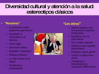 Diversidad cultural y atención a la salud: estereotipos clásicos “ Nosotros” Lo hacemos mejor (sabemos que hacer) Controlar la naturaleza o el destino Hacer algo Intervenir ahora Medidas “radicales” Planear primero Lo más nuevo es lo mejor Tendencia a estandarizar “ Los otros” Deben aceptar con entusiasmo nuestras propuestas Equilibrio con la naturaleza Ver y saber esperar Deliberar con cautela (etnoritmo) Enfoque suave, gentil Tomar la vida como viene  Tendencia a individualizar y reconocer diferencias 