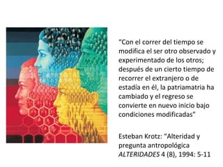 “ Con el correr del tiempo se modifica el ser otro observado y experimentado de los otros; después de un cierto tiempo de recorrer el extranjero o de estadía en él, la patriamatria ha cambiado y el regreso se convierte en nuevo inicio bajo condiciones modificadas”  Esteban Krotz: “Alteridad y pregunta antropológica  ALTERIDADES  4 (8), 1994: 5-11 