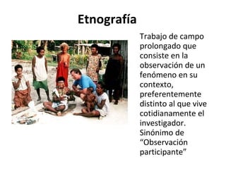 Etnografía Trabajo de campo prolongado que consiste en la observación de un fenómeno en su contexto, preferentemente distinto al que vive cotidianamente el investigador. Sinónimo de “Observación participante” 