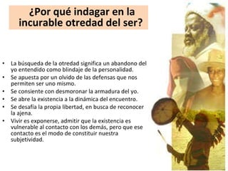 La búsqueda de la otredad significa un abandono del yo entendido como blindaje de la personalidad.  Se apuesta por un olvido de las defensas que nos permiten ser uno mismo.  Se consiente con desmoronar la armadura del yo.  Se abre la existencia a la dinámica del encuentro.  Se desafía la propia libertad, en busca de reconocer la ajena.  Vivir es exponerse, admitir que la existencia es vulnerable al contacto con los demás, pero que ese contacto es el modo de constituir nuestra subjetividad.  ¿Por qué indagar en la incurable otredad del ser?  