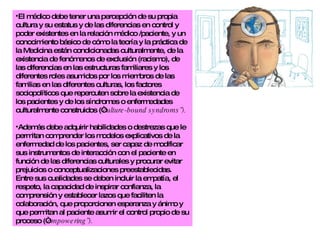 El médico debe tener una percepción de su propia cultura y su estatus y de las diferencias en control y poder existentes en la relación médico /paciente, y un conocimiento básico de cómo la teoría y la práctica de la Medicina están condicionadas culturalmente, de la existencia de fenómenos de exclusión (racismo), de las diferencias en las estructuras familiares y los diferentes roles asumidos por los miembros de las familias en las diferentes culturas, los factores sociopolíticos que repercuten sobre la existencia de los pacientes y de los síndromes o enfermedades culturalmente construidos (“ culture-bound syndroms”). Además debe adquirir habilidades o destrezas que le permitan comprender los modelos explicativos de la enfermedad de los pacientes, ser capaz de modificar sus instrumentos de interacción con el paciente en función de las diferencias culturales y procurar evitar prejuicios o conceptualizaciones preestablecidas. Entre sus cualidades se deben incluir la empatía, el respeto, la capacidad de inspirar confianza, la comprensión y establecer lazos que faciliten la colaboración, que proporcionen esperanza y ánimo y que permitan al paciente asumir el control propio de su proceso (“ empowering”). 