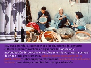 Hay que aprender a reconocer que las situaciones del contacto cultural pueden convertirse en lugar para la  ampliación y profundización del conocimiento sobre uno mismo  y  nuestra cultura de origen , más precisamente,  sobre sí mismo como parte de su patria-matria  y sobre su patria-matria como  resultado de la actuación humana , o sea siempre también de su propia actuación 