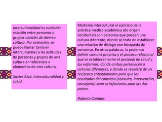 Interculturalidad es cualquier relación entre personas o grupos sociales de diversa cultura. Por extensión,  se puede llamar también interculturales a las actitudes de personas y grupos de una cultura en referencia a elementos de otra cultura. Xavier Albó. Interculturalidad y salud Medicina intercultural el ejercicio de la práctica médica académica (de origen occidental) con personas que poseen una cultura diferente, donde se trata de establecer una relación de diálogo con búsqueda de consenso. En otras palabras, la podemos definir como la  práctica y el proceso relacional que se establecen entre el personal de salud y los enfermos, donde ambos pertenecen a culturas diferentes, y donde se requiere de un recíproco entendimiento para que los resultados del contacto (consulta, intervención, consejería) sean satisfactorios para las dos partes. Roberto Campos 