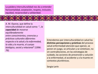 A. M. Oyarce, que define la interculturalidad en salud como:  “…la  capacidad  de moverse equilibradamente entre conocimientos, creencias y prácticas culturales diferentes respecto a la salud y la enfermedad, la vida y la muerte, el cuerpo biológico, social y relacional” (1996: 79). La palabra interculturalidad nos da a entender horizontalidad, aceptación, respeto, inclusión, equidad, reciprocidad y solidaridad.  Entendemos por interculturalidad en salud las  distintas percepciones y prácticas  del proceso salud-enfermedad-atención que operan, se ponen en juego, se articulan y se sintetizan, no sin contradicciones, en las estrategias de cuidado, las acciones de prevención y solución a la enfermedad, al accidente y a la muerte en contextos pluriétnicos.  Sergio Lerín 