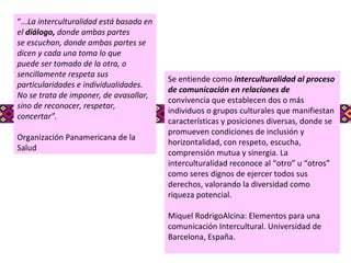 Se entiende como  interculturalidad al proceso de comunicación en relaciones de convivencia que establecen dos o más individuos o grupos culturales que manifiestan características y posiciones diversas, donde se promueven condiciones de inclusión y horizontalidad, con respeto, escucha, comprensión mutua y sinergia. La interculturalidad reconoce al “otro” u “otros” como seres dignos de ejercer todos sus derechos, valorando la diversidad como riqueza potencial.  Miquel RodrigoAlcina: Elementos para una comunicación Intercultural. Universidad de Barcelona, España. “ ... La interculturalidad está basada en el  diálogo,  donde ambas partes se escuchan, donde ambas partes se dicen y cada una toma lo que puede ser tomado de la otra, o sencillamente respeta sus particularidades e individualidades. No se trata de imponer, de avasallar, sino de reconocer, respetar, concertar”. Organización Panamericana de la Salud 