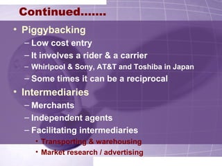 • Piggybacking
– Low cost entry
– It involves a rider & a carrier
– Whirlpool & Sony, AT&T and Toshiba in Japan
– Some times it can be a reciprocal
• Intermediaries
– Merchants
– Independent agents
– Facilitating intermediaries
• Transporting & warehousing
• Market research / advertising
Continued…….
 