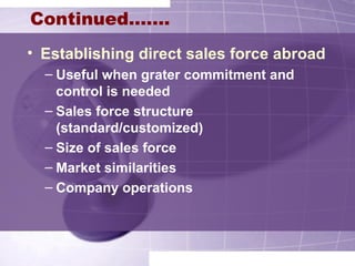 Continued…….
• Establishing direct sales force abroad
– Useful when grater commitment and
control is needed
– Sales force structure
(standard/customized)
– Size of sales force
– Market similarities
– Company operations
 