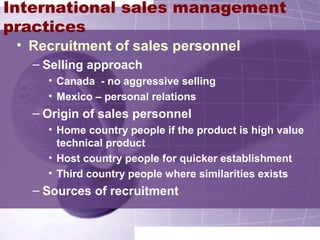 International sales management
practices
• Recruitment of sales personnel
– Selling approach
• Canada - no aggressive selling
• Mexico – personal relations
– Origin of sales personnel
• Home country people if the product is high value
technical product
• Host country people for quicker establishment
• Third country people where similarities exists
– Sources of recruitment
 