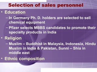 Selection of sales personnel
• Education
– In Germany Ph. D. holders are selected to sell
chemical equipment
– Pfizer selects MBBS candidates to promote their
specialty products in India
• Religion
– Muslim – Buddhist in Malaysia, Indonesia, Hindu
Muslim in India & Pakistan, Sunni – Shia in
middle east
• Ethnic composition
 