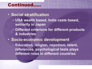 Continued…..
• Social stratification
– USA wealth based, India caste based,
seniority in Japan
– Different criterions for different products
& industries
• Socio-economic development
– Education, religion, nepotism, talent,
references, psychological tests plays
different roles in different countries
 
