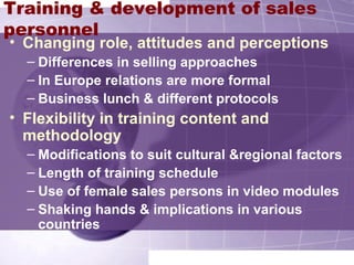 Training & development of sales
personnel
• Changing role, attitudes and perceptions
– Differences in selling approaches
– In Europe relations are more formal
– Business lunch & different protocols
• Flexibility in training content and
methodology
– Modifications to suit cultural &regional factors
– Length of training schedule
– Use of female sales persons in video modules
– Shaking hands & implications in various
countries
 