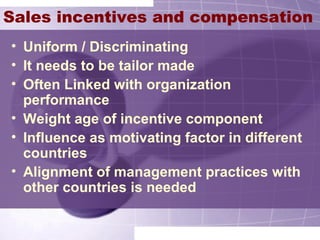 Sales incentives and compensation
• Uniform / Discriminating
• It needs to be tailor made
• Often Linked with organization
performance
• Weight age of incentive component
• Influence as motivating factor in different
countries
• Alignment of management practices with
other countries is needed
 