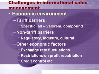 Challenges in international sales
management
• Economic environment
–Tariff barriers
• Specific, ad – valorem, compound
–Non-tariff barriers
• Regulatory, industry, cultural
–Other economic factors
• Exchange rate fluctuations
• Restrictions on profit repatriation
• Credit control etc.
 