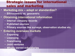Strategic issues for international
sales and marketing
• Marketing mix – adapt or standardize?
– Ethnocentric vs. geocentric
• Obtaining international information
– Internal company records
– Published sources
– Primary sources like surveys, observation studies etc.
• Entering overseas markets
– Exporting
– Licensing
– Franchising
– Joint ventures
– Wholly owned subsidiaries
 