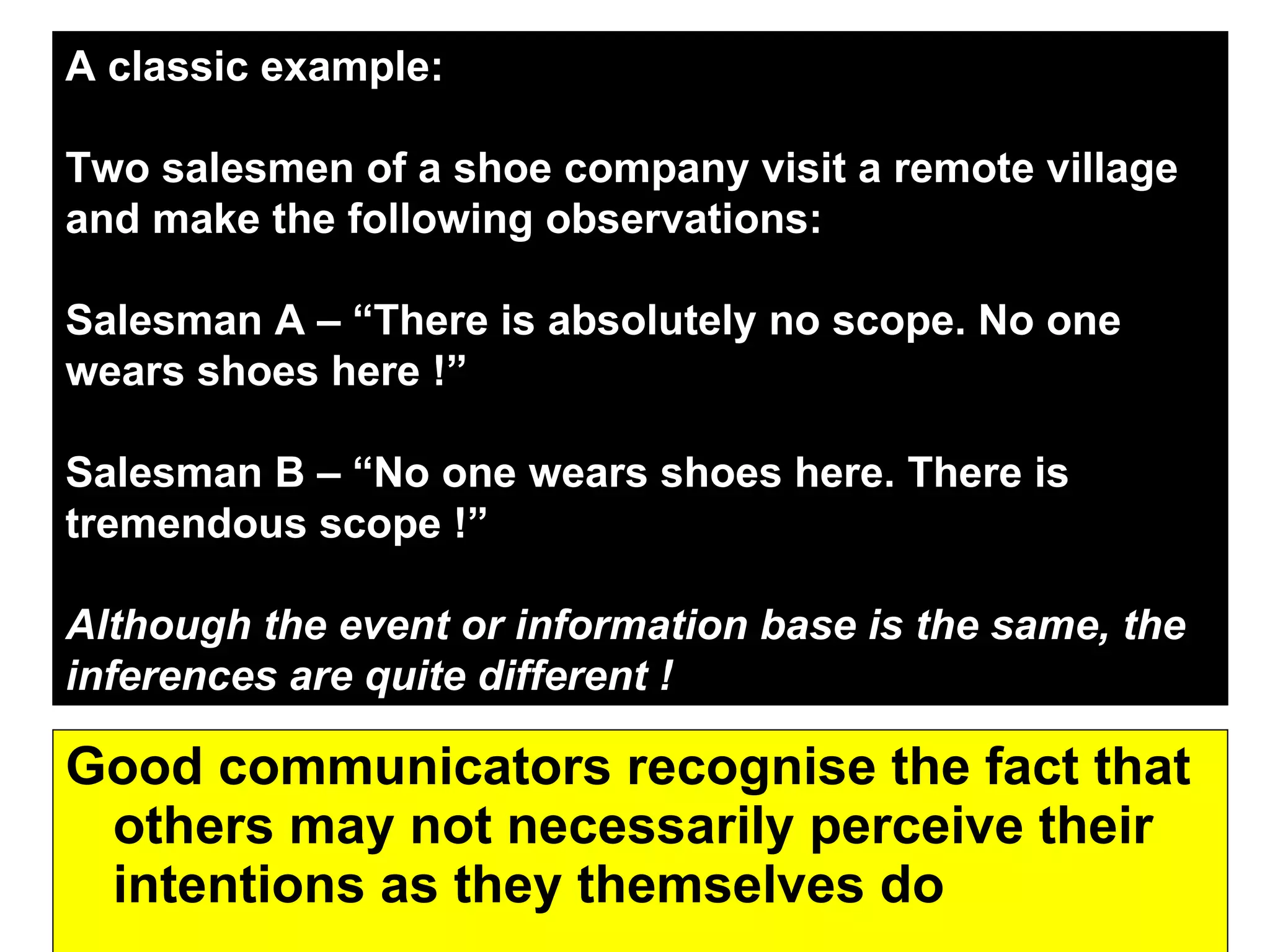 Good communicators recognise the fact that others may not necessarily perceive their intentions as they themselves do  A classic example: Two salesmen of a shoe company visit a remote village and make the following observations: Salesman A – “There is absolutely no scope. No one wears shoes here !” Salesman B – “No one wears shoes here. There is tremendous scope !” Although the event or information base is the same, the inferences are quite different !  