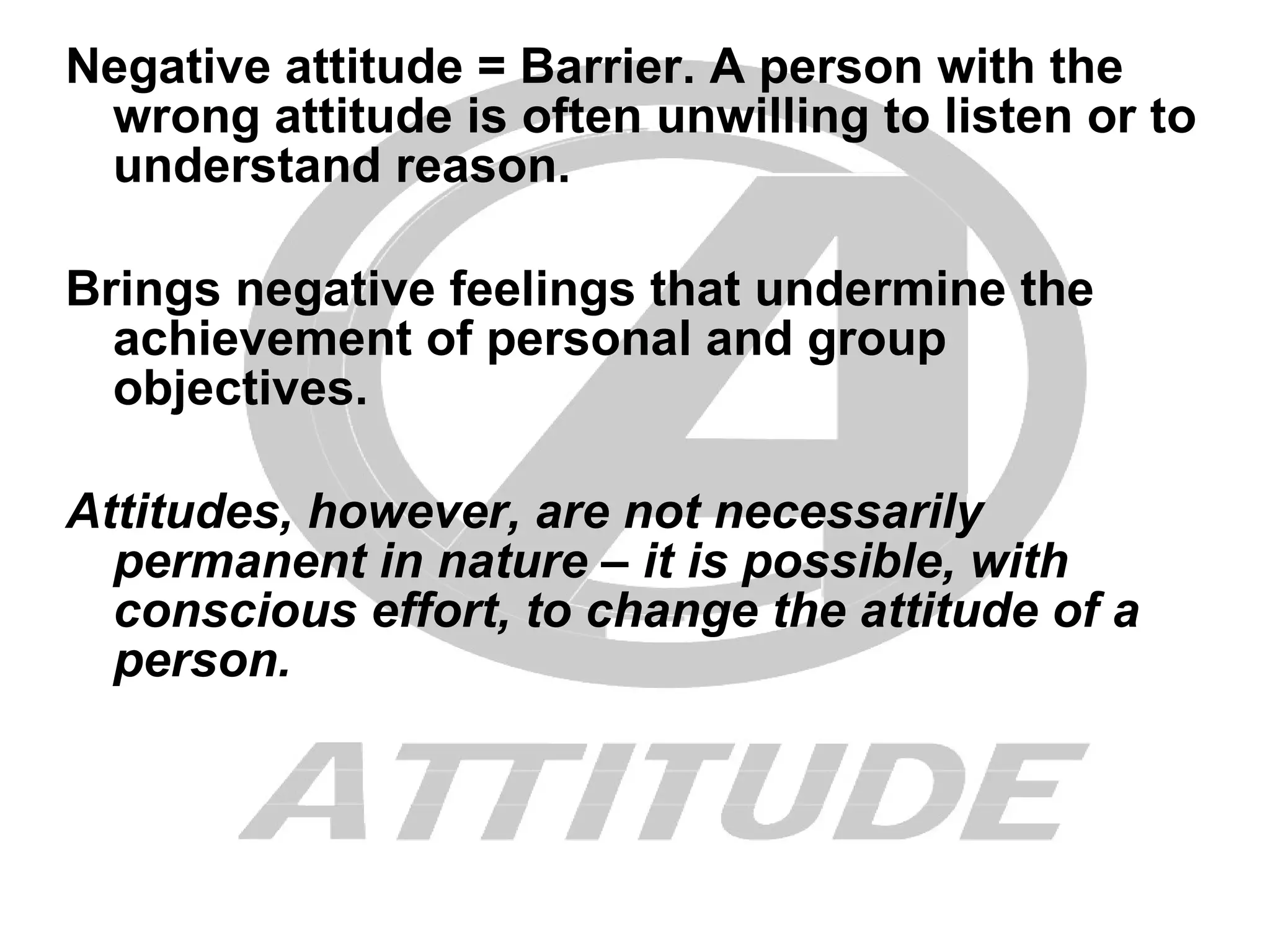 Negative attitude = Barrier. A person with the wrong attitude is often unwilling to listen or to understand reason. Brings negative feelings that undermine the achievement of personal and group objectives. Attitudes, however, are not necessarily permanent in nature – it is possible, with conscious effort, to change the attitude of a person. 