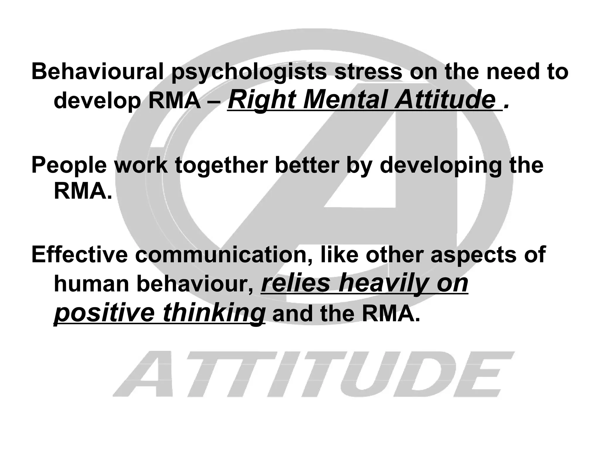 Behavioural psychologists stress on the need to develop RMA –  Right Mental Attitude  . People work together better by developing the RMA. Effective communication, like other aspects of human behaviour,  relies heavily on positive thinking  and the RMA. 