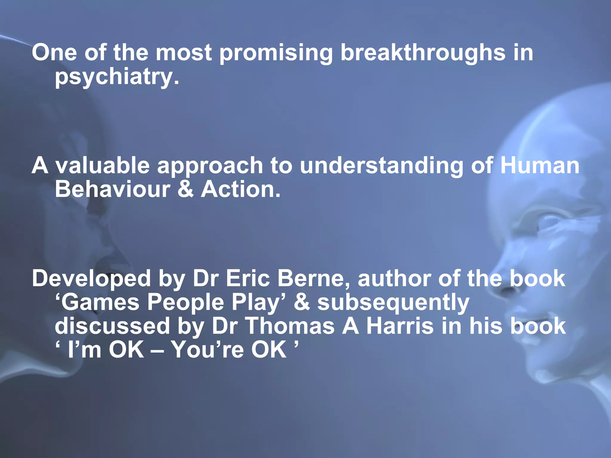 One of the most promising breakthroughs in psychiatry. A valuable approach to understanding of Human Behaviour & Action. Developed by Dr Eric Berne, author of the book ‘Games People Play’ & subsequently discussed by Dr Thomas A Harris in his book  ‘ I’m OK – You’re OK ’  
