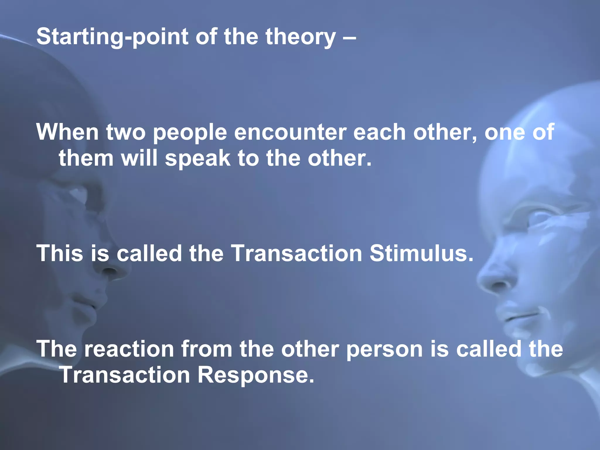 Starting-point of the theory –  When two people encounter each other, one of them will speak to the other.  This is called the Transaction Stimulus.  The reaction from the other person is called the Transaction Response. 