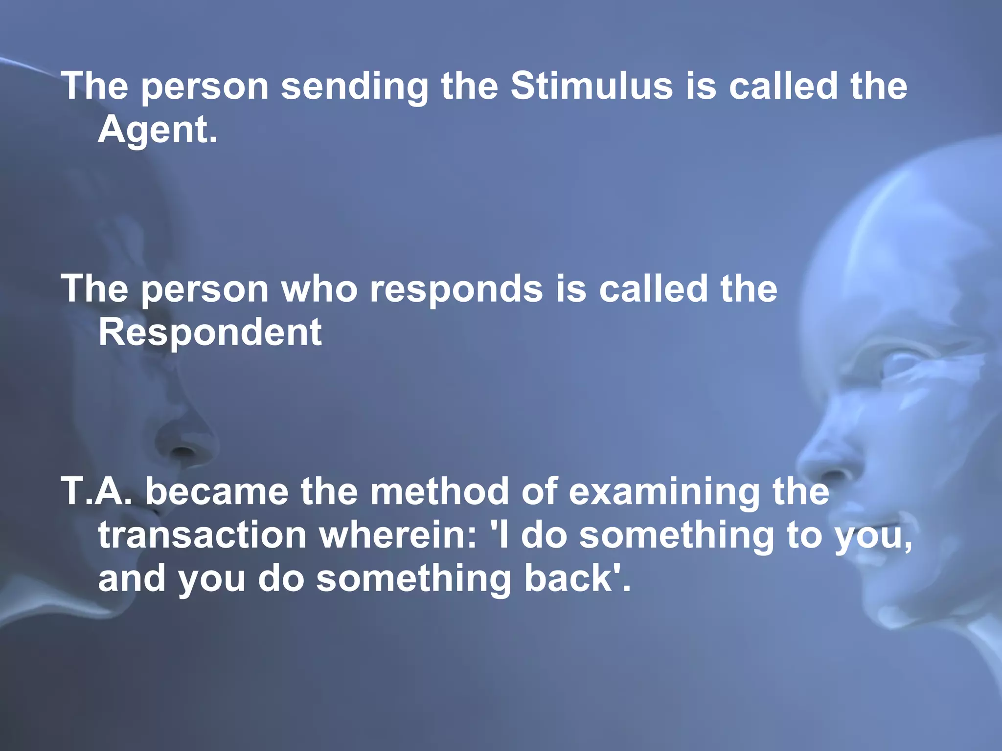 The person sending the Stimulus is called the Agent.  The person who responds is called the Respondent T.A. became the method of examining the transaction wherein: 'I do something to you, and you do something back'. 
