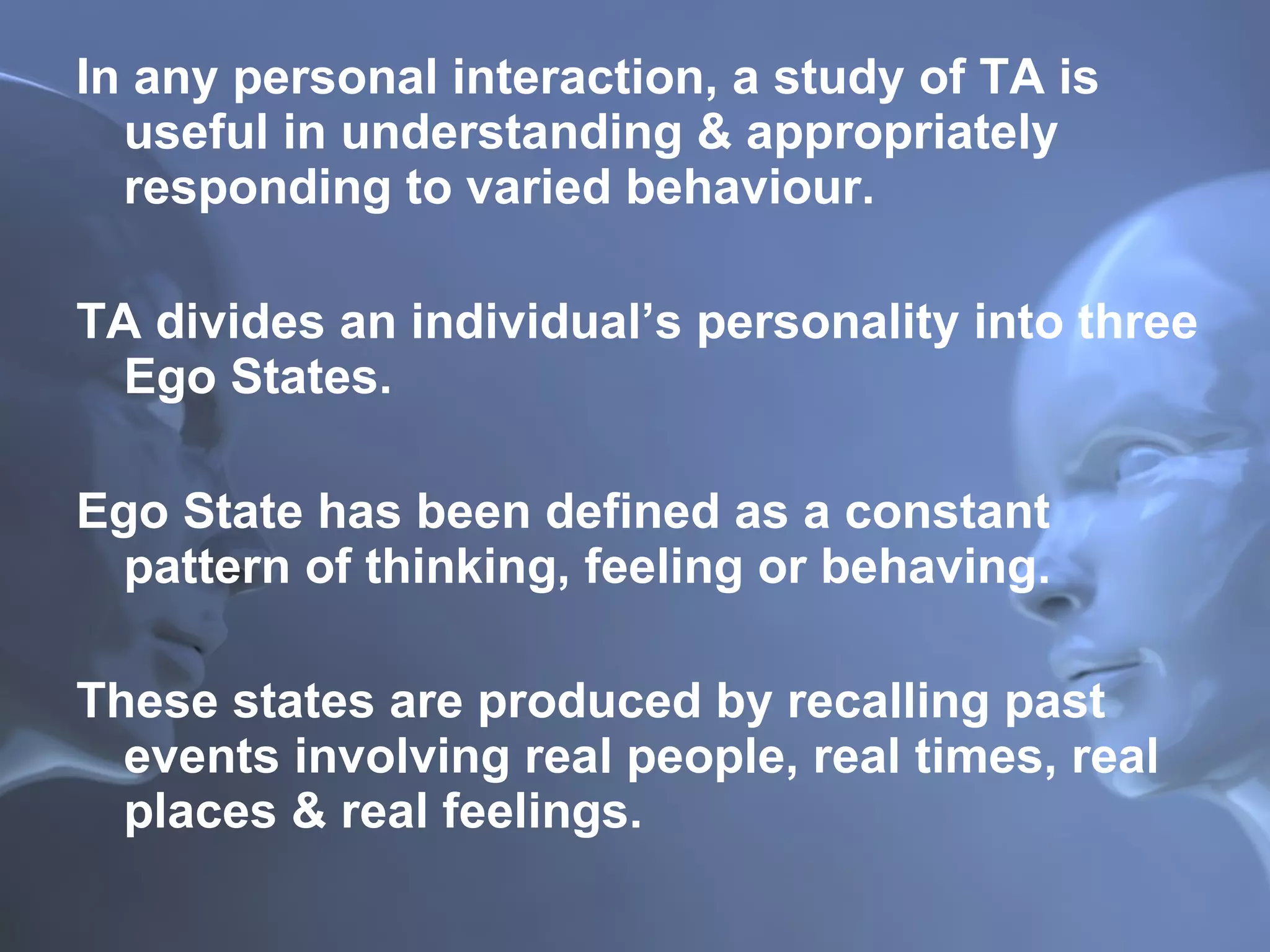 In any personal interaction, a study of TA is useful in understanding & appropriately responding to varied behaviour. TA divides an individual’s personality into three Ego States. Ego State has been defined as a constant pattern of thinking, feeling or behaving. These states are produced by recalling past events involving real people, real times, real places & real feelings. 