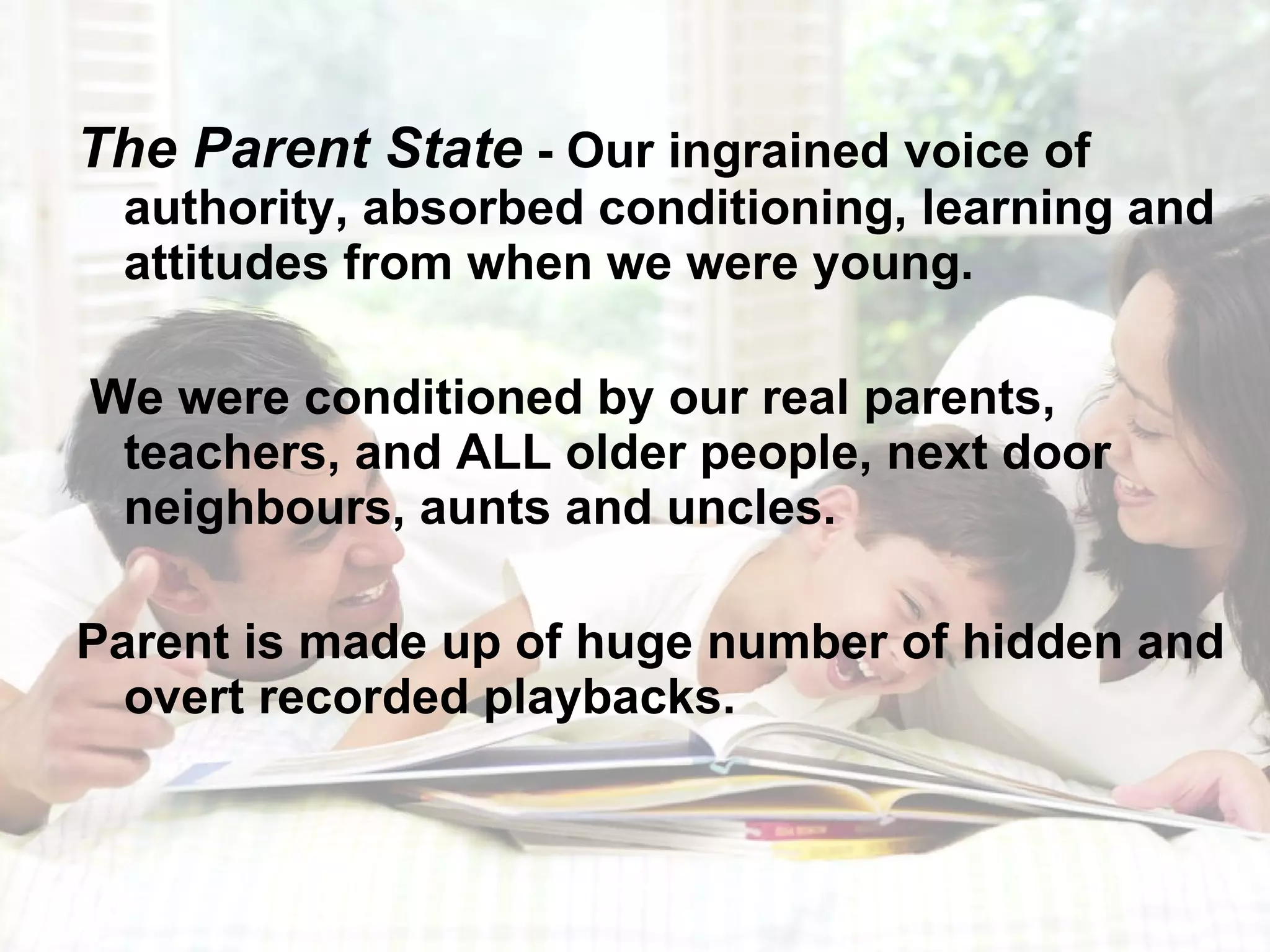 The Parent State  - Our ingrained voice of authority, absorbed conditioning, learning and attitudes from when we were young. We were conditioned by our real parents, teachers, and ALL older people, next door neighbours, aunts and uncles. Parent is made up of huge number of hidden and overt recorded playbacks.  