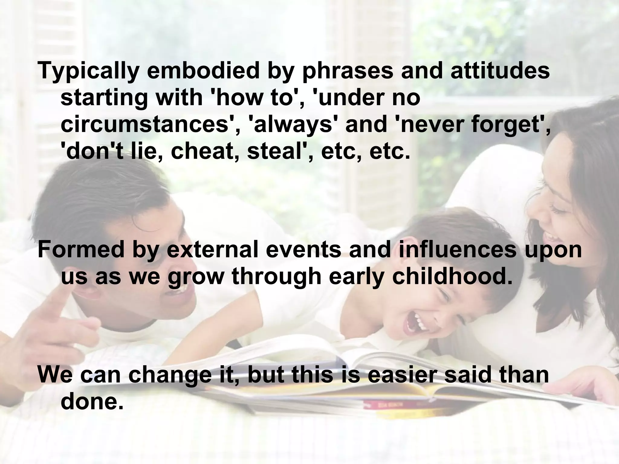 Typically embodied by phrases and attitudes starting with 'how to', 'under no circumstances', 'always' and 'never forget', 'don't lie, cheat, steal', etc, etc.  Formed by external events and influences upon us as we grow through early childhood. We can change it, but this is easier said than done. 