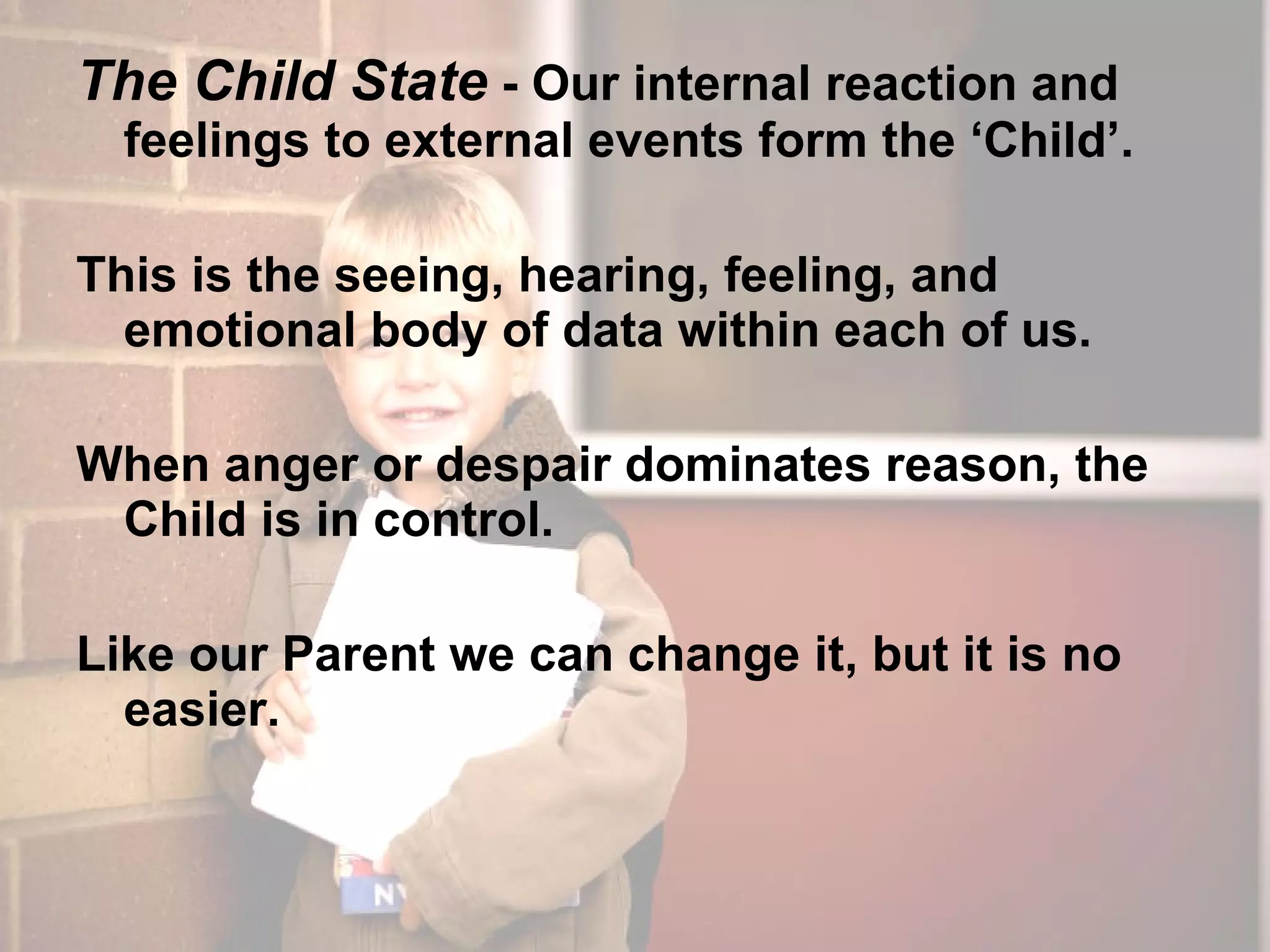 The Child State  - Our internal reaction and feelings to external events form the ‘Child’. This is the seeing, hearing, feeling, and emotional body of data within each of us. When anger or despair dominates reason, the Child is in control. Like our Parent we can change it, but it is no easier. 