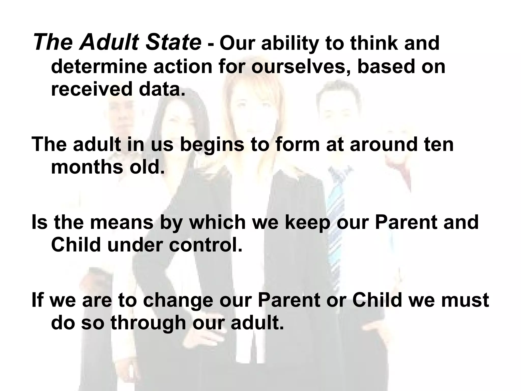 The Adult State  - Our ability to think and determine action for ourselves, based on received data. The adult in us begins to form at around ten months old.  Is the means by which we keep our Parent and Child under control.  If we are to change our Parent or Child we must do so through our adult. 
