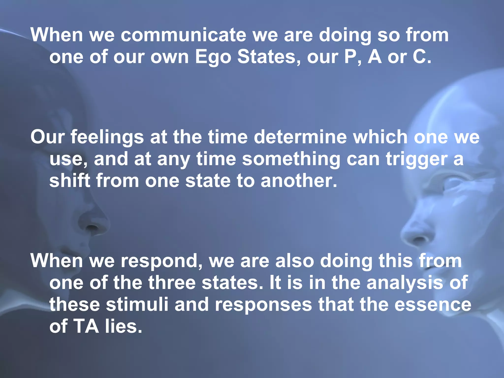When we communicate we are doing so from one of our own Ego States, our P, A or C. Our feelings at the time determine which one we use, and at any time something can trigger a shift from one state to another.  When we respond, we are also doing this from one of the three states. It is in the analysis of these stimuli and responses that the essence of TA lies. 