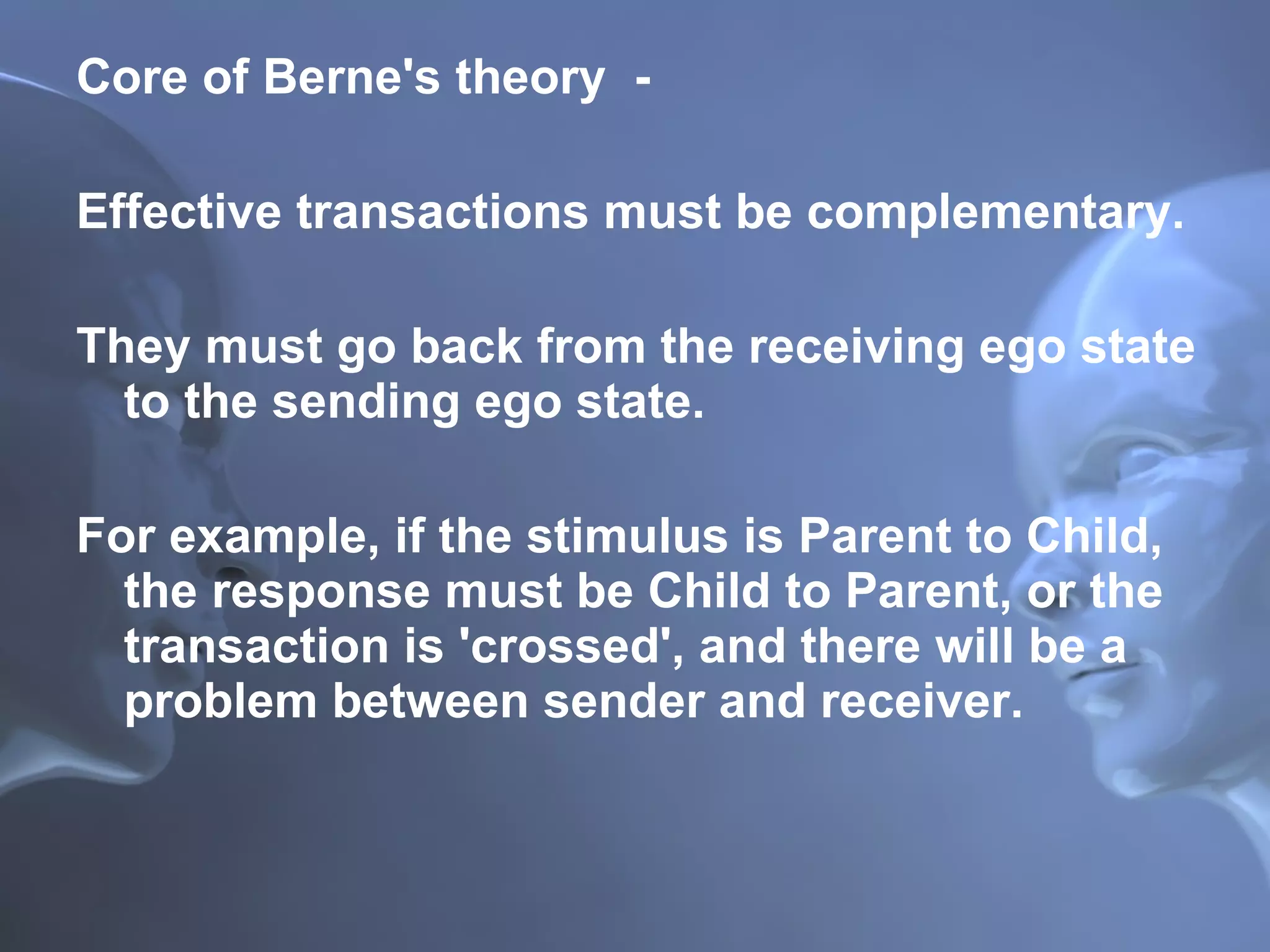 Core of Berne's theory  -  Effective transactions must be complementary. They must go back from the receiving ego state to the sending ego state.  For example, if the stimulus is Parent to Child, the response must be Child to Parent, or the transaction is 'crossed', and there will be a problem between sender and receiver.   