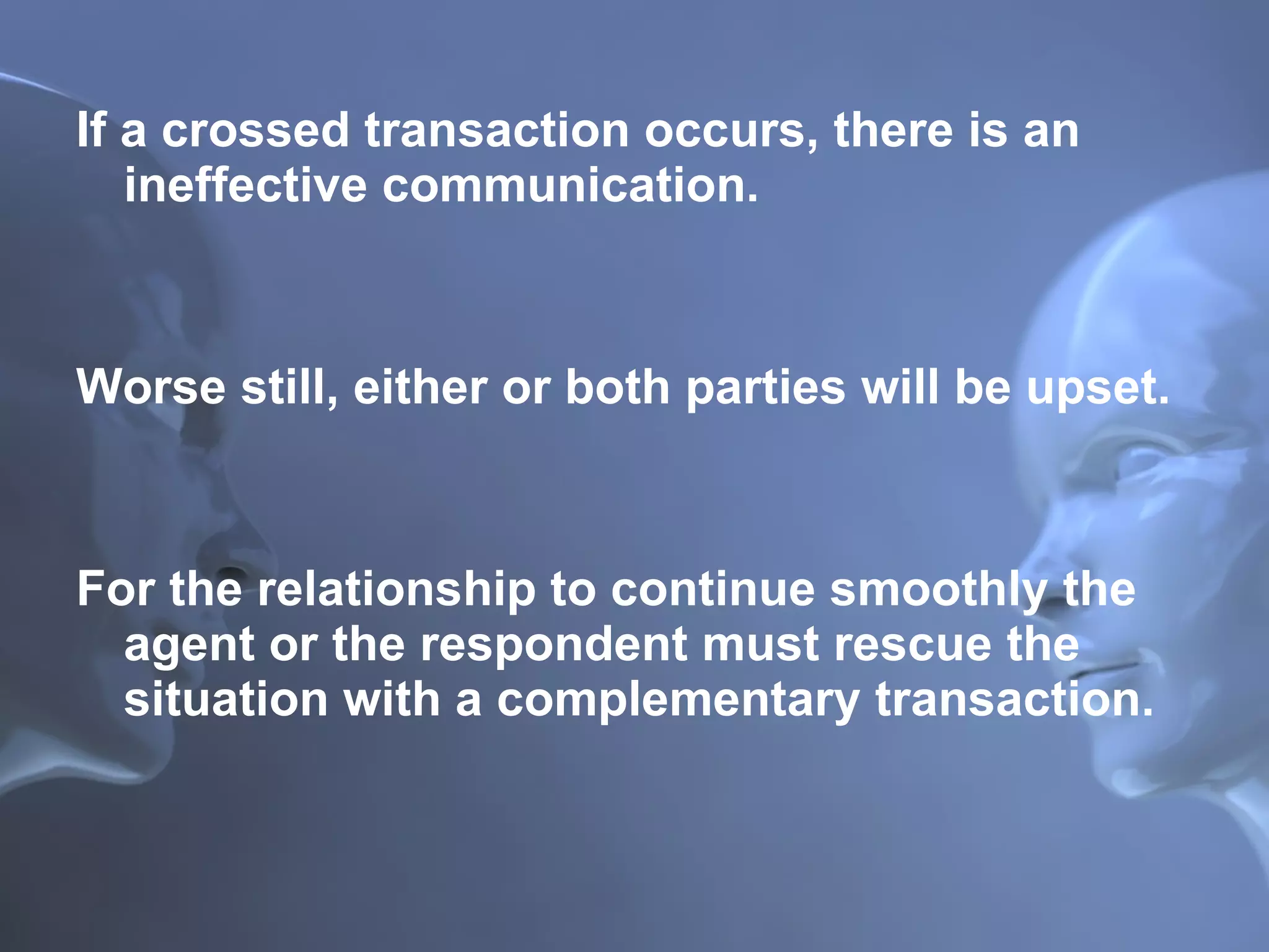 If a crossed transaction occurs, there is an ineffective communication.  Worse still, either or both parties will be upset.  For the relationship to continue smoothly the agent or the respondent must rescue the situation with a complementary transaction. 