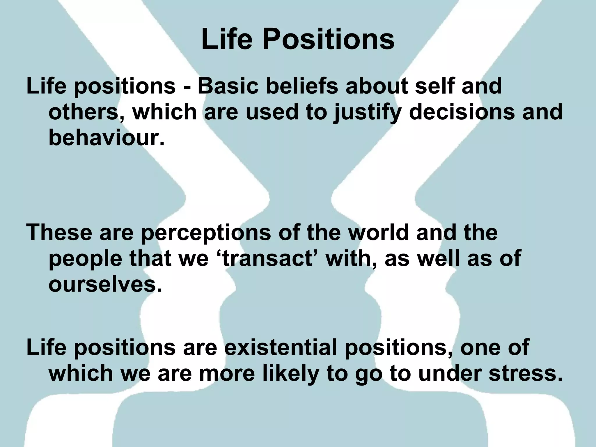 Life Positions Life positions - Basic beliefs about self and others, which are used to justify decisions and behaviour. These are perceptions of the world and the people that we ‘transact’ with, as well as of ourselves. Life positions are existential positions, one of which we are more likely to go to under stress. 
