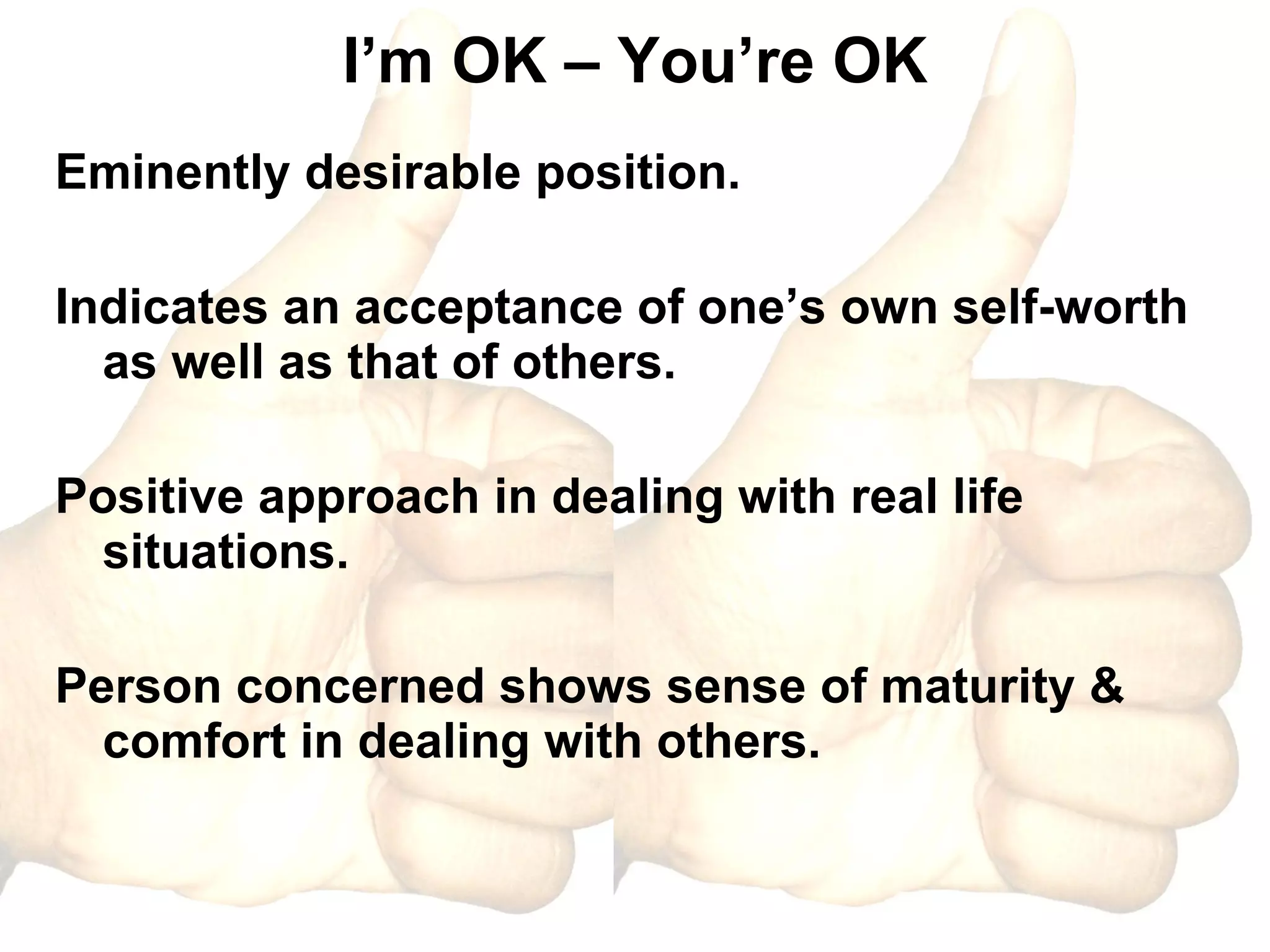 I’m OK – You’re OK Eminently desirable position. Indicates an acceptance of one’s own self-worth as well as that of others. Positive approach in dealing with real life situations. Person concerned shows sense of maturity & comfort in dealing with others. 