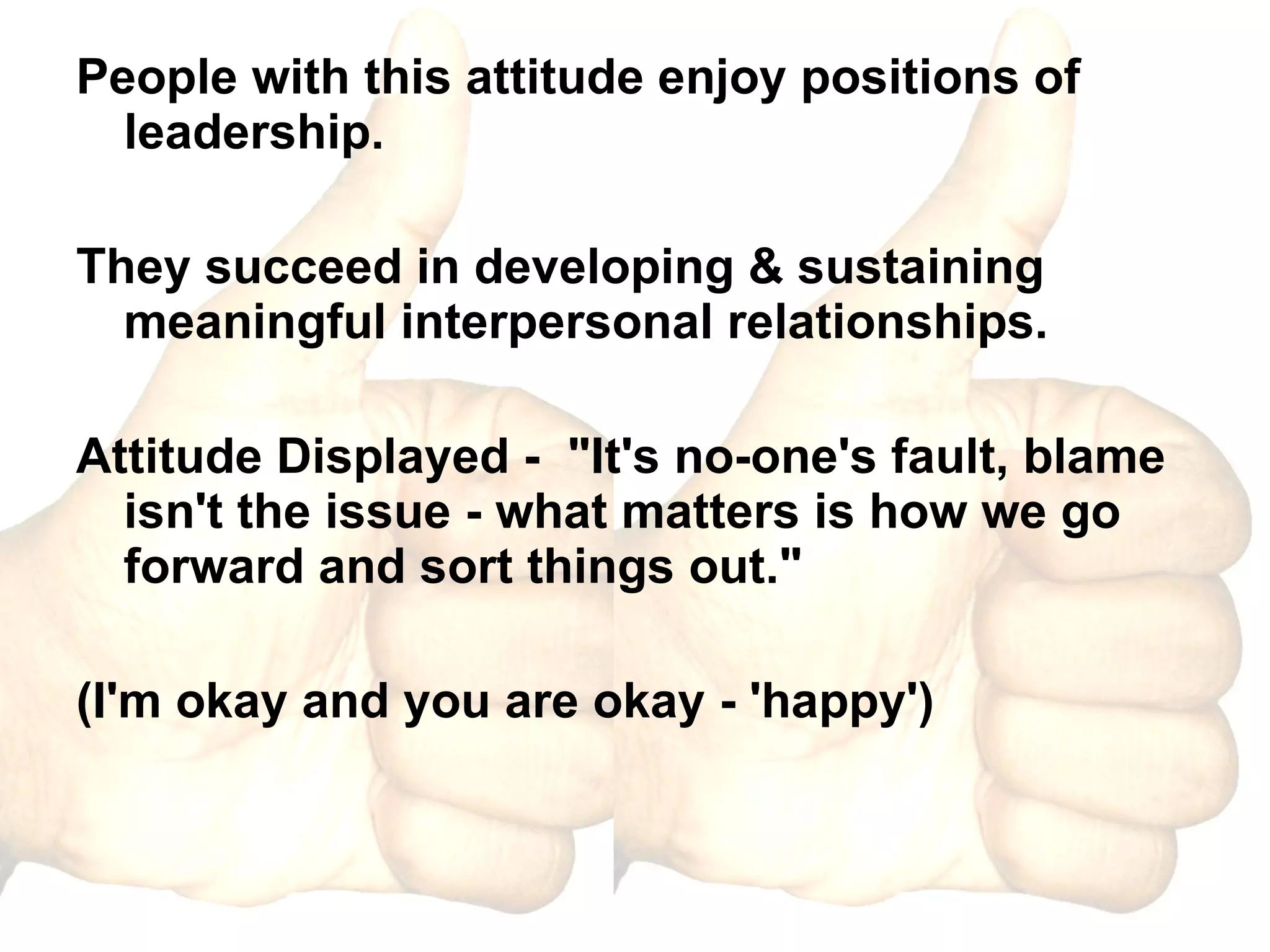 People with this attitude enjoy positions of leadership. They succeed in developing & sustaining meaningful interpersonal relationships. Attitude Displayed -  "It's no-one's fault, blame isn't the issue - what matters is how we go forward and sort things out."  (I'm okay and you are okay - 'happy') 