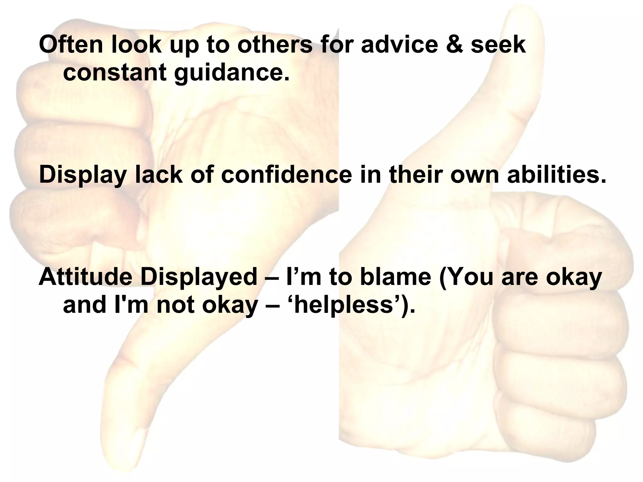 Often look up to others for advice & seek constant guidance. Display lack of confidence in their own abilities. Attitude Displayed – I’m to blame (You are okay and I'm not okay – ‘helpless’).  