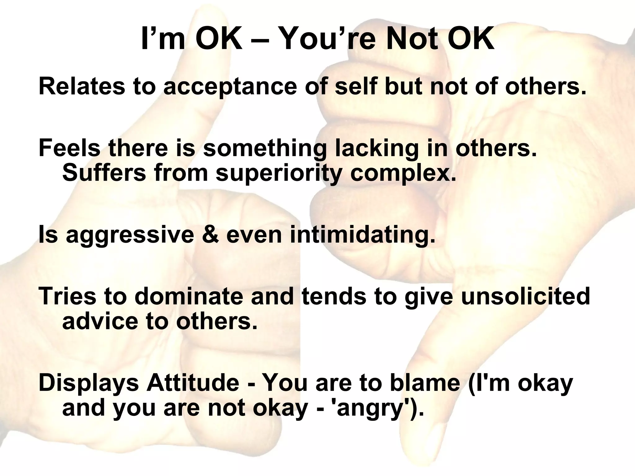 I’m OK – You’re Not OK Relates to acceptance of self but not of others. Feels there is something lacking in others. Suffers from superiority complex. Is aggressive & even intimidating. Tries to dominate and tends to give unsolicited advice to others. Displays Attitude - You are to blame (I'm okay and you are not okay - 'angry').  