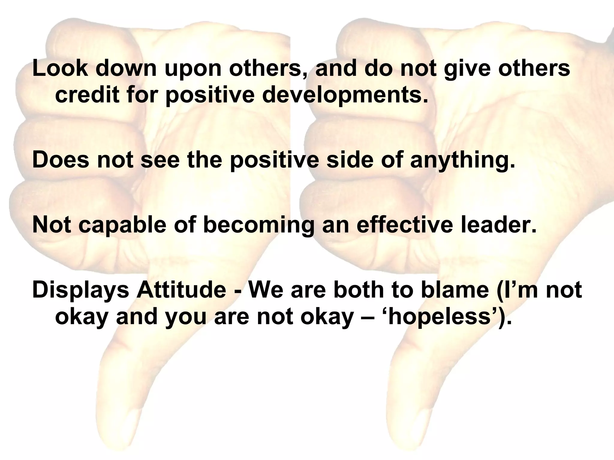 Look down upon others, and do not give others credit for positive developments. Does not see the positive side of anything. Not capable of becoming an effective leader. Displays Attitude - We are both to blame (I’m not okay and you are not okay – ‘hopeless’). 