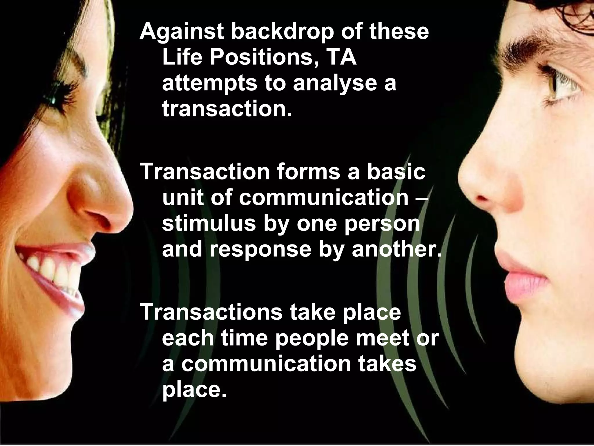 Against backdrop of these Life Positions, TA attempts to analyse a transaction. Transaction forms a basic unit of communication – stimulus by one person and response by another. Transactions take place each time people meet or a communication takes place. 