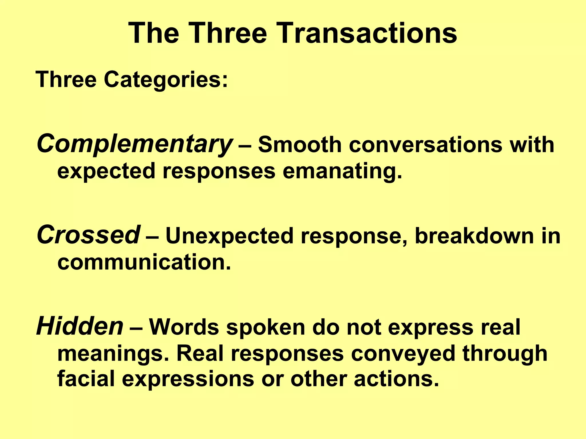 The Three Transactions Three Categories: Complementary  – Smooth conversations with expected responses emanating. Crossed  – Unexpected response, breakdown in communication. Hidden  – Words spoken do not express real meanings. Real responses conveyed through facial expressions or other actions. 